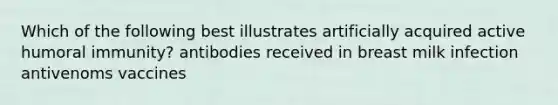 Which of the following best illustrates artificially acquired active humoral immunity? antibodies received in breast milk infection antivenoms vaccines