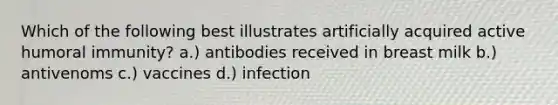 Which of the following best illustrates artificially acquired active humoral immunity? a.) antibodies received in breast milk b.) antivenoms c.) vaccines d.) infection