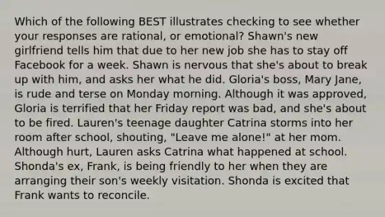 Which of the following BEST illustrates checking to see whether your responses are rational, or emotional? Shawn's new girlfriend tells him that due to her new job she has to stay off Facebook for a week. Shawn is nervous that she's about to break up with him, and asks her what he did. Gloria's boss, Mary Jane, is rude and terse on Monday morning. Although it was approved, Gloria is terrified that her Friday report was bad, and she's about to be fired. Lauren's teenage daughter Catrina storms into her room after school, shouting, "Leave me alone!" at her mom. Although hurt, Lauren asks Catrina what happened at school. Shonda's ex, Frank, is being friendly to her when they are arranging their son's weekly visitation. Shonda is excited that Frank wants to reconcile.