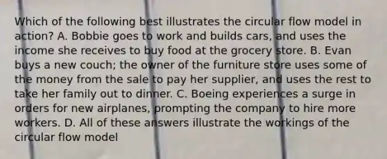 Which of the following best illustrates the circular flow model in action? A. Bobbie goes to work and builds cars, and uses the income she receives to buy food at the grocery store. B. Evan buys a new couch; the owner of the furniture store uses some of the money from the sale to pay her supplier, and uses the rest to take her family out to dinner. C. Boeing experiences a surge in orders for new airplanes, prompting the company to hire more workers. D. All of these answers illustrate the workings of the circular flow model