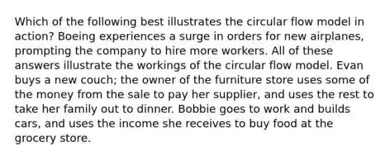 Which of the following best illustrates the circular flow model in action? Boeing experiences a surge in orders for new airplanes, prompting the company to hire more workers. All of these answers illustrate the workings of the circular flow model. Evan buys a new couch; the owner of the furniture store uses some of the money from the sale to pay her supplier, and uses the rest to take her family out to dinner. Bobbie goes to work and builds cars, and uses the income she receives to buy food at the grocery store.