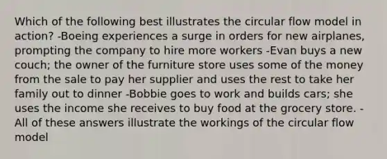 Which of the following best illustrates the circular flow model in action? -Boeing experiences a surge in orders for new airplanes, prompting the company to hire more workers -Evan buys a new couch; the owner of the furniture store uses some of the money from the sale to pay her supplier and uses the rest to take her family out to dinner -Bobbie goes to work and builds cars; she uses the income she receives to buy food at the grocery store. -All of these answers illustrate the workings of the circular flow model