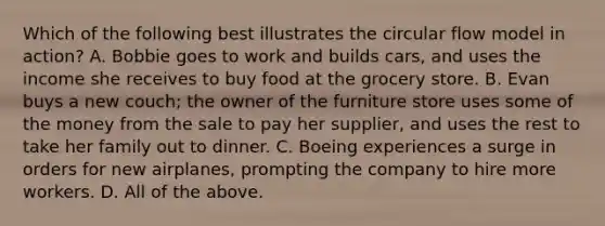 Which of the following best illustrates the circular flow model in action? A. Bobbie goes to work and builds cars, and uses the income she receives to buy food at the grocery store. B. Evan buys a new couch; the owner of the furniture store uses some of the money from the sale to pay her supplier, and uses the rest to take her family out to dinner. C. Boeing experiences a surge in orders for new airplanes, prompting the company to hire more workers. D. All of the above.