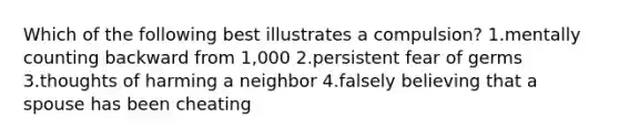 Which of the following best illustrates a compulsion? 1.mentally counting backward from 1,000 2.persistent fear of germs 3.thoughts of harming a neighbor 4.falsely believing that a spouse has been cheating