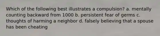 Which of the following best illustrates a compulsion? a. mentally counting backward from 1000 b. persistent fear of germs c. thoughts of harming a neighbor d. falsely believing that a spouse has been cheating