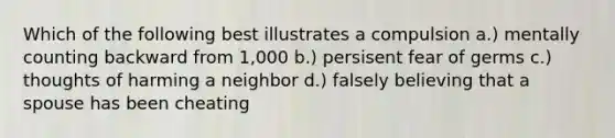 Which of the following best illustrates a compulsion a.) mentally counting backward from 1,000 b.) persisent fear of germs c.) thoughts of harming a neighbor d.) falsely believing that a spouse has been cheating