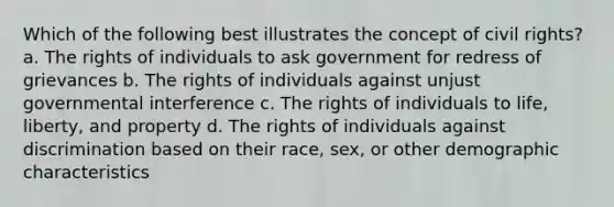 Which of the following best illustrates the concept of civil rights? a. The rights of individuals to ask government for redress of grievances b. The rights of individuals against unjust governmental interference c. The rights of individuals to life, liberty, and property d. The rights of individuals against discrimination based on their race, sex, or other demographic characteristics