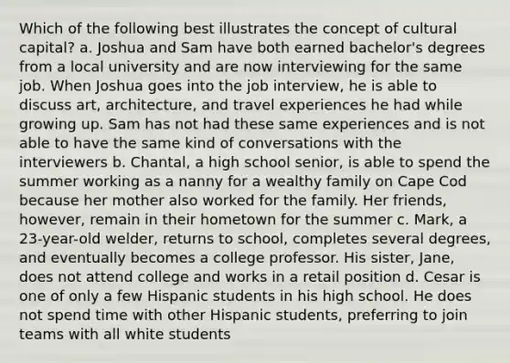 Which of the following best illustrates the concept of cultural capital? a. Joshua and Sam have both earned bachelor's degrees from a local university and are now interviewing for the same job. When Joshua goes into the job interview, he is able to discuss art, architecture, and travel experiences he had while growing up. Sam has not had these same experiences and is not able to have the same kind of conversations with the interviewers b. Chantal, a high school senior, is able to spend the summer working as a nanny for a wealthy family on Cape Cod because her mother also worked for the family. Her friends, however, remain in their hometown for the summer c. Mark, a 23-year-old welder, returns to school, completes several degrees, and eventually becomes a college professor. His sister, Jane, does not attend college and works in a retail position d. Cesar is one of only a few Hispanic students in his high school. He does not spend time with other Hispanic students, preferring to join teams with all white students