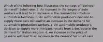 Which of the following best illustrates the concept of "derived demand?" Select one: a. An increase in the wages of auto workers will lead to an increase in the demand for robots in automobile factories. b. An automobile producer's decision to supply more cars will lead to an increase in the demand for automobile production workers. c. An automobile producer's decision to supply more minivans results from a decrease in the demand for station wagons. d. An increase in the price of gasoline will lead to an increase in the demand for small cars.