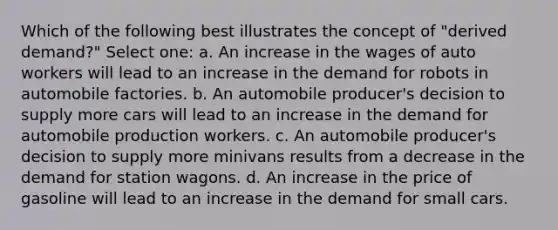 Which of the following best illustrates the concept of "derived demand?" Select one: a. An increase in the wages of auto workers will lead to an increase in the demand for robots in automobile factories. b. An automobile producer's decision to supply more cars will lead to an increase in the demand for automobile production workers. c. An automobile producer's decision to supply more minivans results from a decrease in the demand for station wagons. d. An increase in the price of gasoline will lead to an increase in the demand for small cars.