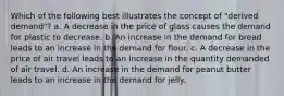 Which of the following best illustrates the concept of "derived demand"? a. A decrease in the price of glass causes the demand for plastic to decrease. b. An increase in the demand for bread leads to an increase in the demand for flour. c. A decrease in the price of air travel leads to an increase in the quantity demanded of air travel. d. An increase in the demand for peanut butter leads to an increase in the demand for jelly.