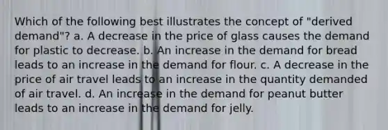 Which of the following best illustrates the concept of "derived demand"? a. A decrease in the price of glass causes the demand for plastic to decrease. b. An increase in the demand for bread leads to an increase in the demand for flour. c. A decrease in the price of air travel leads to an increase in the quantity demanded of air travel. d. An increase in the demand for peanut butter leads to an increase in the demand for jelly.