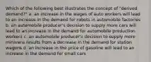 Which of the following best illustrates the concept of "derived demand?" a. an increase in the wages of auto workers will lead to an increase in the demand for robots in automobile factories b. an automobile producer's decision to supply more cars will lead to an increase in the demand for automobile production workers c. an automobile producer's decision to supply more minivans results from a decrease in the demand for station wagons d. an increase in the price of gasoline will lead to an increase in the demand for small cars