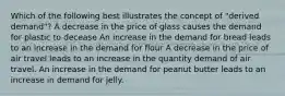 Which of the following best illustrates the concept of "derived demand"? A decrease in the price of glass causes the demand for plastic to decease An increase in the demand for bread leads to an increase in the demand for flour A decrease in the price of air travel leads to an increase in the quantity demand of air travel. An increase in the demand for peanut butter leads to an increase in demand for jelly.