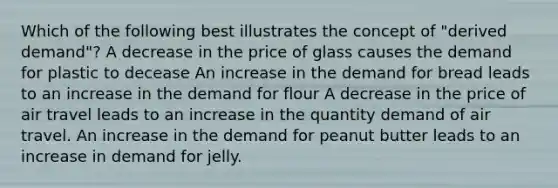 Which of the following best illustrates the concept of "derived demand"? A decrease in the price of glass causes the demand for plastic to decease An increase in the demand for bread leads to an increase in the demand for flour A decrease in the price of air travel leads to an increase in the quantity demand of air travel. An increase in the demand for peanut butter leads to an increase in demand for jelly.