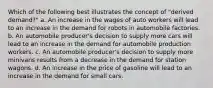 Which of the following best illustrates the concept of "derived demand?" a. An increase in the wages of auto workers will lead to an increase in the demand for robots in automobile factories. b. An automobile producer's decision to supply more cars will lead to an increase in the demand for automobile production workers. c. An automobile producer's decision to supply more minivans results from a decrease in the demand for station wagons. d. An increase in the price of gasoline will lead to an increase in the demand for small cars.