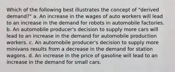 Which of the following best illustrates the concept of "derived demand?" a. An increase in the wages of auto workers will lead to an increase in the demand for robots in automobile factories. b. An automobile producer's decision to supply more cars will lead to an increase in the demand for automobile production workers. c. An automobile producer's decision to supply more minivans results from a decrease in the demand for station wagons. d. An increase in the price of gasoline will lead to an increase in the demand for small cars.