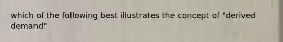 which of the following best illustrates the concept of "derived demand"