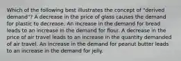 Which of the following best illustrates the concept of "derived demand"? A decrease in the price of glass causes the demand for plastic to decrease. An increase in the demand for bread leads to an increase in the demand for flour. A decrease in the price of air travel leads to an increase in the quantity demanded of air travel. An increase in the demand for peanut butter leads to an increase in the demand for jelly.