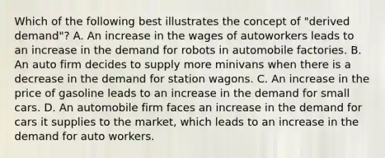 Which of the following best illustrates the concept of "derived demand"? A. An increase in the wages of autoworkers leads to an increase in the demand for robots in automobile factories. B. An auto firm decides to supply more minivans when there is a decrease in the demand for station wagons. C. An increase in the price of gasoline leads to an increase in the demand for small cars. D. An automobile firm faces an increase in the demand for cars it supplies to the market, which leads to an increase in the demand for auto workers.