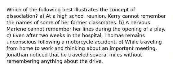 Which of the following best illustrates the concept of dissociation? a) At a high school reunion, Kerry cannot remember the names of some of her former classmates. b) A nervous Marlene cannot remember her lines during the opening of a play. c) Even after two weeks in the hospital, Thomas remains unconscious following a motorcycle accident. d) While traveling from home to work and thinking about an important meeting, Jonathan noticed that he traveled several miles without remembering anything about the drive.