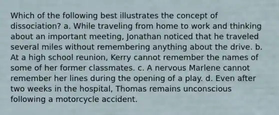 Which of the following best illustrates the concept of dissociation? a. While traveling from home to work and thinking about an important meeting, Jonathan noticed that he traveled several miles without remembering anything about the drive. b. At a high school reunion, Kerry cannot remember the names of some of her former classmates. c. A nervous Marlene cannot remember her lines during the opening of a play. d. Even after two weeks in the hospital, Thomas remains unconscious following a motorcycle accident.