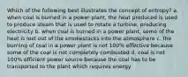 Which of the following best illustrates the concept of entropy? a. when coal is burned in a power plant, the heat produced is used to produce steam that is used to rotate a turbine, producing electricity b. when coal is burned in a power plant, some of the heat is lost out of the smokestacks into the atmosphere c. the burning of coal in a power plant is not 100% effective because some of the coal is not completely combusted d. coal is not 100% efficient power source because the coal has to be transported to the plant which requires energy