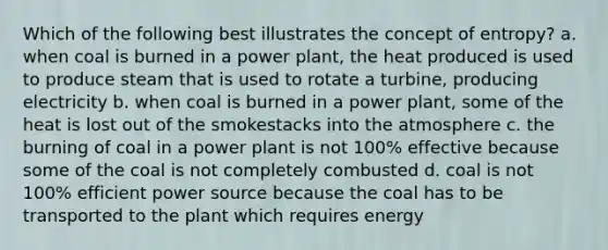 Which of the following best illustrates the concept of entropy? a. when coal is burned in a power plant, the heat produced is used to produce steam that is used to rotate a turbine, producing electricity b. when coal is burned in a power plant, some of the heat is lost out of the smokestacks into the atmosphere c. the burning of coal in a power plant is not 100% effective because some of the coal is not completely combusted d. coal is not 100% efficient power source because the coal has to be transported to the plant which requires energy