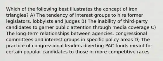 Which of the following best illustrates the concept of iron triangles? A) The tendency of interest groups to hire former legislators, lobbyists and judges B) The inability of third-party candidates to garner public attention through media coverage C) The long-term relationships between agencies, congressional committees and interest groups in specific policy areas D) The practice of congressional leaders diverting PAC funds meant for certain popular candidates to those in more competitive races