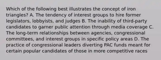 Which of the following best illustrates the concept of iron triangles? A. The tendency of interest groups to hire former legislators, lobbyists, and judges B. The inability of third-party candidates to garner public attention through media coverage C. The long-term relationships between agencies, congressional committees, and interest groups in specific policy areas D. The practice of congressional leaders diverting PAC funds meant for certain popular candidates of those in more competitive races