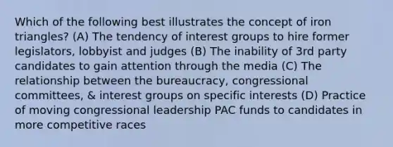 Which of the following best illustrates the concept of iron triangles? (A) The tendency of interest groups to hire former legislators, lobbyist and judges (B) The inability of 3rd party candidates to gain attention through the media (C) The relationship between the bureaucracy, congressional committees, & interest groups on specific interests (D) Practice of moving congressional leadership PAC funds to candidates in more competitive races