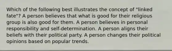 Which of the following best illustrates the concept of "linked fate"? A person believes that what is good for their religious group is also good for them. A person believes in personal responsibility and self-determination. A person aligns their beliefs with their political party. A person changes their political opinions based on popular trends.