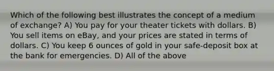 Which of the following best illustrates the concept of a medium of exchange? A) You pay for your theater tickets with dollars. B) You sell items on eBay, and your prices are stated in terms of dollars. C) You keep 6 ounces of gold in your safe-deposit box at the bank for emergencies. D) All of the above