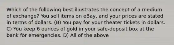 Which of the following best illustrates the concept of a medium of exchange? You sell items on eBay, and your prices are stated in terms of dollars. (B) You pay for your theater tickets in dollars. C) You keep 6 ounces of gold in your safe-deposit box at the bank for emergencies. D) All of the above