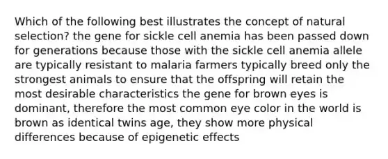 Which of the following best illustrates the concept of natural selection? the gene for sickle cell anemia has been passed down for generations because those with the sickle cell anemia allele are typically resistant to malaria farmers typically breed only the strongest animals to ensure that the offspring will retain the most desirable characteristics the gene for brown eyes is dominant, therefore the most common eye color in the world is brown as identical twins age, they show more physical differences because of epigenetic effects