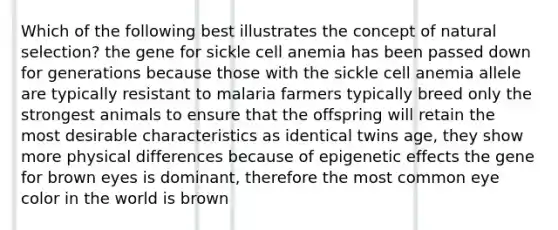 Which of the following best illustrates the concept of natural selection? the gene for sickle cell anemia has been passed down for generations because those with the sickle cell anemia allele are typically resistant to malaria farmers typically breed only the strongest animals to ensure that the offspring will retain the most desirable characteristics as identical twins age, they show more physical differences because of epigenetic effects the gene for brown eyes is dominant, therefore the most common eye color in the world is brown