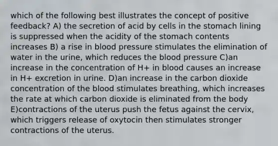 which of the following best illustrates the concept of positive feedback? A) the secretion of acid by cells in the stomach lining is suppressed when the acidity of the stomach contents increases B) a rise in blood pressure stimulates the elimination of water in the urine, which reduces the blood pressure C)an increase in the concentration of H+ in blood causes an increase in H+ excretion in urine. D)an increase in the carbon dioxide concentration of the blood stimulates breathing, which increases the rate at which carbon dioxide is eliminated from the body E)contractions of the uterus push the fetus against the cervix, which triggers release of oxytocin then stimulates stronger contractions of the uterus.