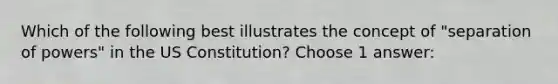 Which of the following best illustrates the concept of "separation of powers" in the US Constitution? Choose 1 answer: