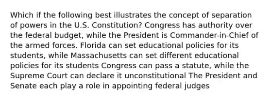 Which if the following best illustrates the concept of separation of powers in the U.S. Constitution? Congress has authority over the federal budget, while the President is Commander-in-Chief of the armed forces. Florida can set educational policies for its students, while Massachusetts can set different educational policies for its students Congress can pass a statute, while the Supreme Court can declare it unconstitutional The President and Senate each play a role in appointing federal judges