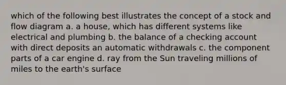 which of the following best illustrates the concept of a stock and flow diagram a. a house, which has different systems like electrical and plumbing b. the balance of a checking account with direct deposits an automatic withdrawals c. the component parts of a car engine d. ray from the Sun traveling millions of miles to the earth's surface