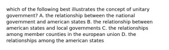 which of the following best illustrates the concept of unitary government? A. the relationship between the national government and american states B. the relationship between american states and local governments C. the relationships among member counties in the european union D. the relationships among the american states