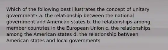 Which of the following best illustrates the concept of unitary government? a. the relationship between the national government and American states b. the relationships among member countries in the European Union c. the relationships among the American states d. the relationship between American states and local governments