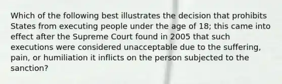 Which of the following best illustrates the decision that prohibits States from executing people under the age of 18; this came into effect after the Supreme Court found in 2005 that such executions were considered unacceptable due to the suffering, pain, or humiliation it inflicts on the person subjected to the sanction?