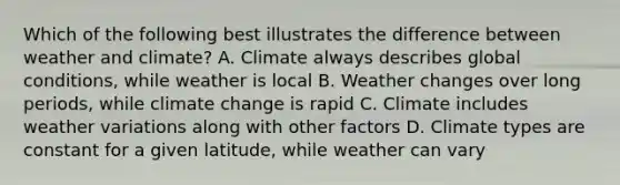 Which of the following best illustrates the difference between weather and climate? A. Climate always describes global conditions, while weather is local B. Weather changes over long periods, while climate change is rapid C. Climate includes weather variations along with other factors D. Climate types are constant for a given latitude, while weather can vary