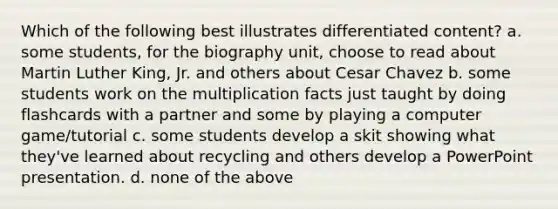 Which of the following best illustrates differentiated content? a. some students, for the biography unit, choose to read about Martin Luther King, Jr. and others about Cesar Chavez b. some students work on the multiplication facts just taught by doing flashcards with a partner and some by playing a computer game/tutorial c. some students develop a skit showing what they've learned about recycling and others develop a PowerPoint presentation. d. none of the above