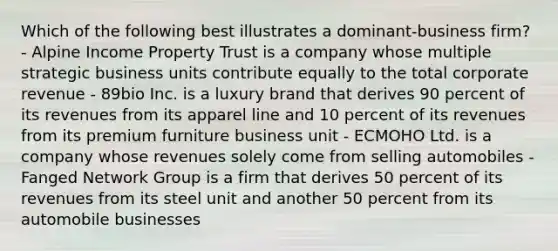 Which of the following best illustrates a dominant-business firm? - Alpine Income Property Trust is a company whose multiple strategic business units contribute equally to the total corporate revenue - 89bio Inc. is a luxury brand that derives 90 percent of its revenues from its apparel line and 10 percent of its revenues from its premium furniture business unit - ECMOHO Ltd. is a company whose revenues solely come from selling automobiles - Fanged Network Group is a firm that derives 50 percent of its revenues from its steel unit and another 50 percent from its automobile businesses