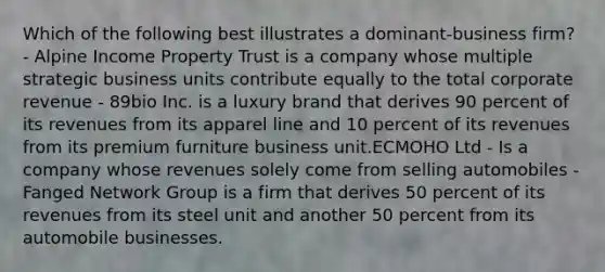 Which of the following best illustrates a dominant-business firm? - Alpine Income Property Trust is a company whose multiple strategic business units contribute equally to the total corporate revenue - 89bio Inc. is a luxury brand that derives 90 percent of its revenues from its apparel line and 10 percent of its revenues from its premium furniture business unit.ECMOHO Ltd - Is a company whose revenues solely come from selling automobiles - Fanged Network Group is a firm that derives 50 percent of its revenues from its steel unit and another 50 percent from its automobile businesses.