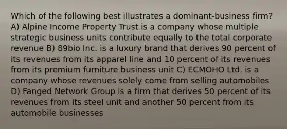 Which of the following best illustrates a dominant-business firm? A) Alpine Income Property Trust is a company whose multiple strategic business units contribute equally to the total corporate revenue B) 89bio Inc. is a luxury brand that derives 90 percent of its revenues from its apparel line and 10 percent of its revenues from its premium furniture business unit C) ECMOHO Ltd. is a company whose revenues solely come from selling automobiles D) Fanged Network Group is a firm that derives 50 percent of its revenues from its steel unit and another 50 percent from its automobile businesses