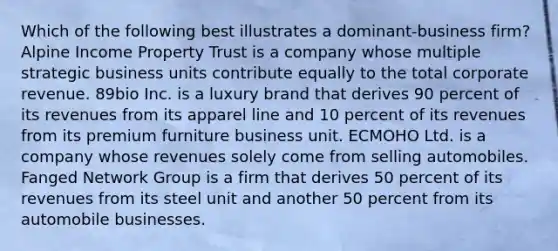 Which of the following best illustrates a dominant-business firm? Alpine Income Property Trust is a company whose multiple strategic business units contribute equally to the total corporate revenue. 89bio Inc. is a luxury brand that derives 90 percent of its revenues from its apparel line and 10 percent of its revenues from its premium furniture business unit. ECMOHO Ltd. is a company whose revenues solely come from selling automobiles. Fanged Network Group is a firm that derives 50 percent of its revenues from its steel unit and another 50 percent from its automobile businesses.