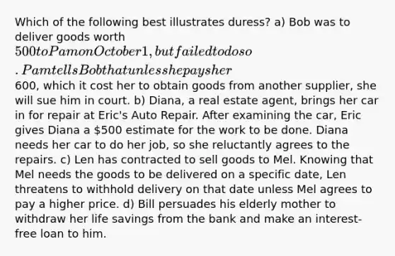 Which of the following best illustrates duress? a) Bob was to deliver goods worth 500 to Pam on October 1, but failed to do so. Pam tells Bob that unless he pays her600, which it cost her to obtain goods from another supplier, she will sue him in court. b) Diana, a real estate agent, brings her car in for repair at Eric's Auto Repair. After examining the car, Eric gives Diana a 500 estimate for the work to be done. Diana needs her car to do her job, so she reluctantly agrees to the repairs. c) Len has contracted to sell goods to Mel. Knowing that Mel needs the goods to be delivered on a specific date, Len threatens to withhold delivery on that date unless Mel agrees to pay a higher price. d) Bill persuades his elderly mother to withdraw her life savings from the bank and make an interest-free loan to him.